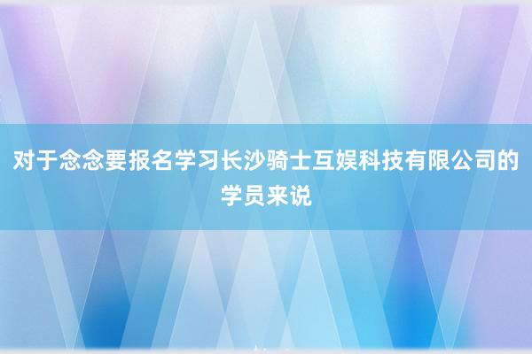 对于念念要报名学习长沙骑士互娱科技有限公司的学员来说